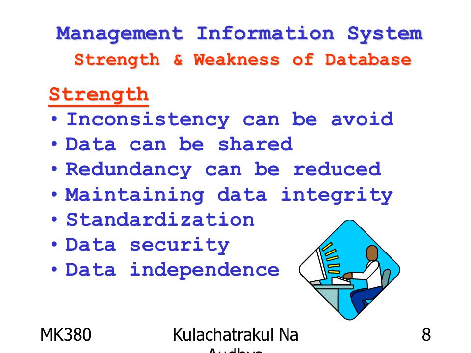 MK380Kulachatrakul Na Audhya 8 Management Information System Strength & Weakness of Database Strength Inconsistency can be avoid Data can be shared Redundancy can be reduced Maintaining data integrity Standardization Data security Data independence