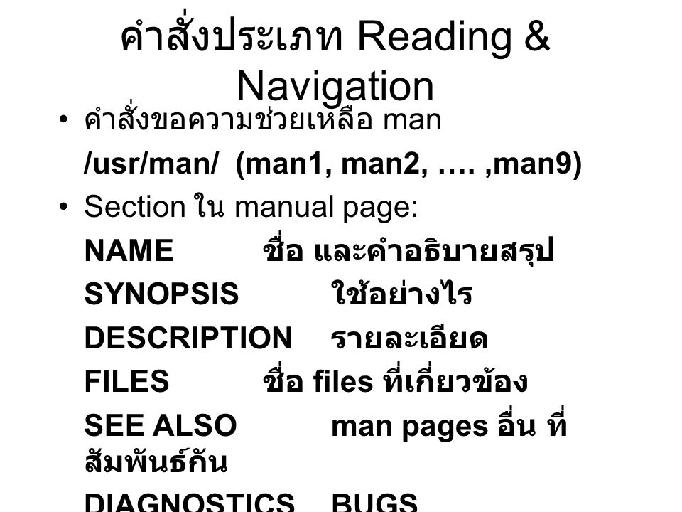 คำสั่งประเภท Reading & Navigation คำสั่งขอความช่วยเหลือ man /usr/man/ (man1, man2, ….,man9) Section ใน manual page: NAME ชื่อ และคำอธิบายสรุป SYNOPSIS ใช้อย่างไร DESCRIPTION รายละเอียด FILES ชื่อ files ที่เกี่ยวข้อง SEE ALSOman pages อื่น ที่ สัมพันธ์กัน DIAGNOSTICS BUGS AUTHOR