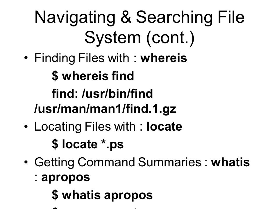 Navigating & Searching File System (cont.) Finding Files with : whereis $ whereis find find: /usr/bin/find /usr/man/man1/find.1.gz Locating Files with : locate $ locate *.ps Getting Command Summaries : whatis : apropos $ whatis apropos $ apropos sort