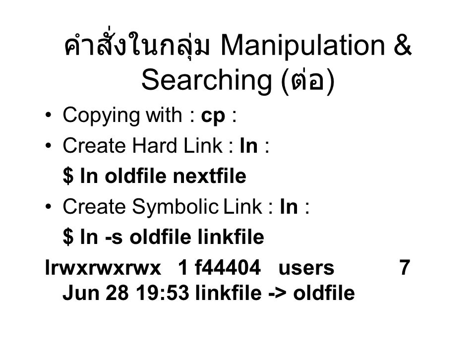 คำสั่งในกลุ่ม Manipulation & Searching ( ต่อ ) Copying with : cp : Create Hard Link : ln : $ ln oldfile nextfile Create Symbolic Link : ln : $ ln -s oldfile linkfile lrwxrwxrwx 1 f44404 users 7 Jun 28 19:53 linkfile -> oldfile