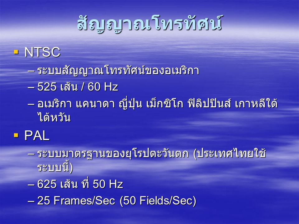 สัญญาณโทรทัศน์  NTSC – ระบบสัญญาณโทรทัศน์ของอเมริกา –525 เส้น / 60 Hz – อเมริกา แคนาดา ญี่ปุ่น เม็กซิโก ฟิลิปปินส์ เกาหลีใต้ ไต้หวัน  PAL – ระบบมาตรฐานของยุโรปตะวันตก ( ประเทศไทยใช้ ระบบนี้ ) –625 เส้น ที่ 50 Hz –25 Frames/Sec (50 Fields/Sec)