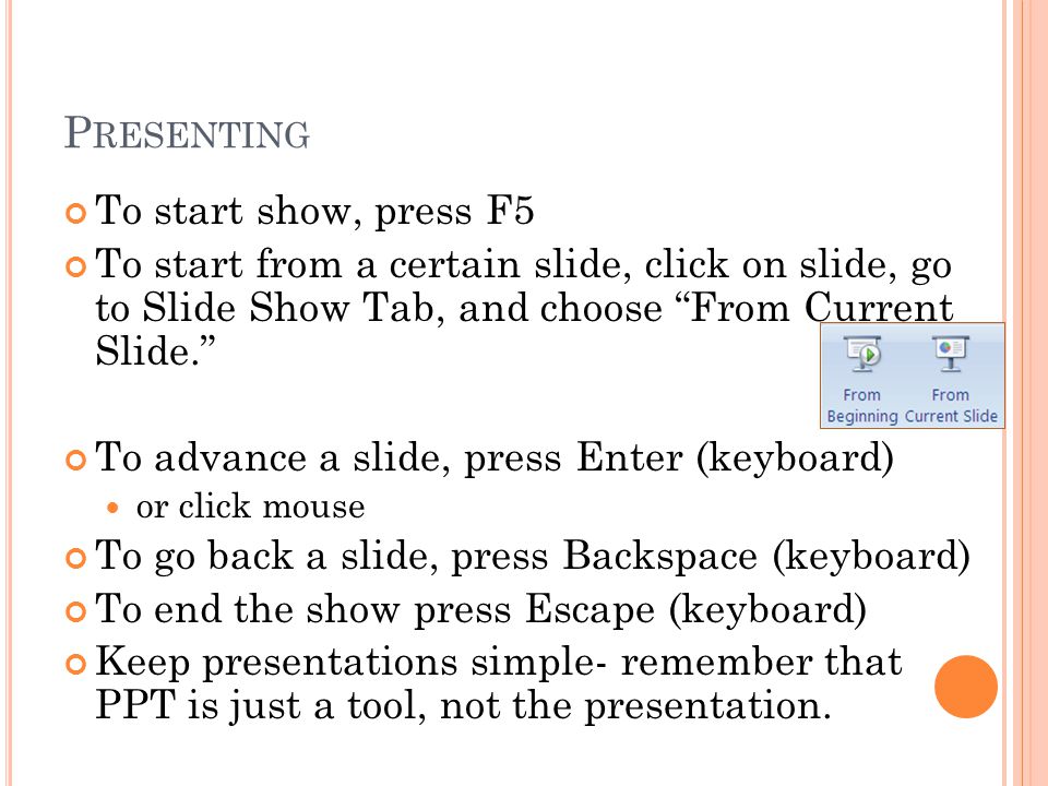 P RESENTING To start show, press F5 To start from a certain slide, click on slide, go to Slide Show Tab, and choose From Current Slide. To advance a slide, press Enter (keyboard) or click mouse To go back a slide, press Backspace (keyboard) To end the show press Escape (keyboard) Keep presentations simple- remember that PPT is just a tool, not the presentation.