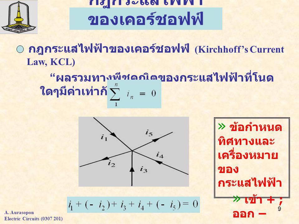 9 กฎกระแสไฟฟ้า ของเคอร์ชอฟฟ์ » ข้อกำหนด ทิศทางและ เครื่องหมาย ของ กระแสไฟฟ้า » เข้า + ; ออก – » เข้า - ; ออก + กฎกระแสไฟฟ้าของเคอร์ชอฟฟ์ (Kirchhoff’s Current Law, KCL) ผลรวมทางพีชคณิตของกระแสไฟฟ้าที่โนด ใดๆมีค่าเท่ากับศูนย์ A.