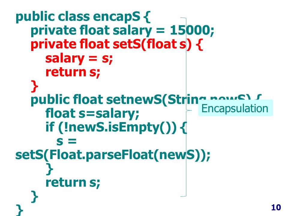 10 public class encapS { private float salary = 15000; private float setS(float s) { salary = s; return s; } public float setnewS(String newS) { float s=salary; if (!newS.isEmpty()) { s = setS(Float.parseFloat(newS)); } return s; } Encapsulation