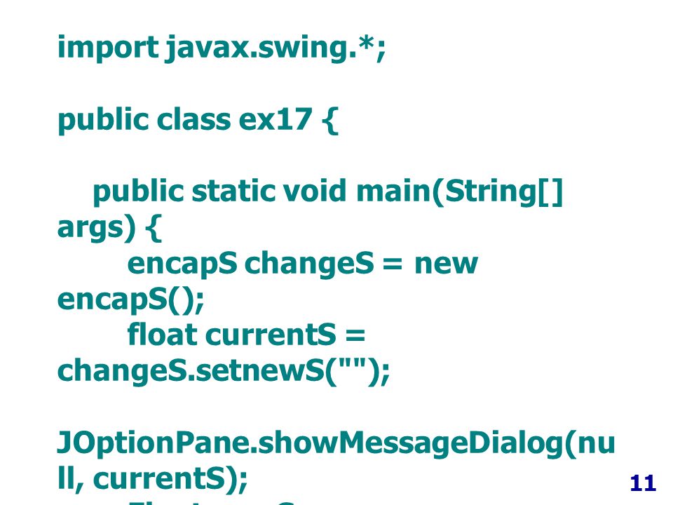 11 import javax.swing.*; public class ex17 { public static void main(String[] args) { encapS changeS = new encapS(); float currentS = changeS.setnewS( ); JOptionPane.showMessageDialog(nu ll, currentS); Float newS = changeS.setnewS( ); JOptionPane.showMessageDialog(nu ll, newS); }