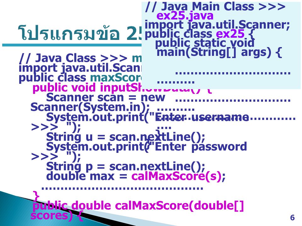 6 // Java Class >>> maxScore.java import java.util.Scanner; public class maxScore { public void inputShowData() { Scanner scan = new Scanner(System.in); System.out.print( Enter username >>> ); String u = scan.nextLine(); System.out.print( Enter password >>> ); String p = scan.nextLine(); double max = calMaxScore(s); …………………………………… } public double calMaxScore(double[] scores) { …………………………………… } // Java Main Class >>> ex25.java import java.util.Scanner; public class ex25 { public static void main(String[] args) { ………………………… ……….