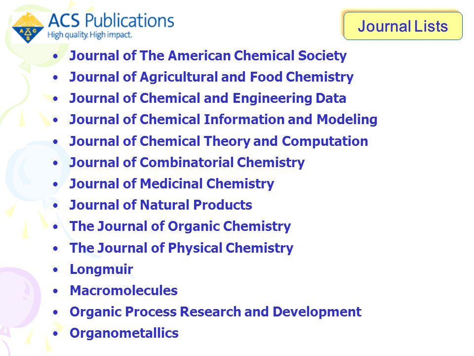 Journal of The American Chemical Society Journal of Agricultural and Food Chemistry Journal of Chemical and Engineering Data Journal of Chemical Information and Modeling Journal of Chemical Theory and Computation Journal of Combinatorial Chemistry Journal of Medicinal Chemistry Journal of Natural Products The Journal of Organic Chemistry The Journal of Physical Chemistry Longmuir Macromolecules Organic Process Research and Development Organometallics Journal Lists