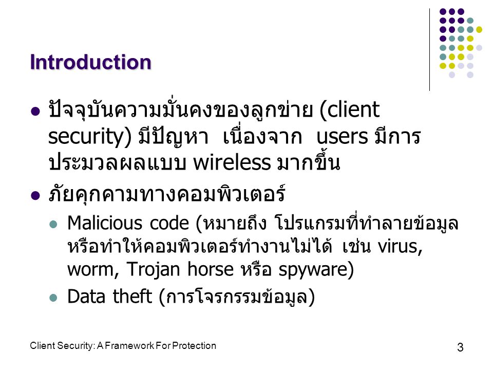 Client Security: A Framework For Protection 3 Introduction ปัจจุบันความมั่นคงของลูกข่าย (client security) มีปัญหา เนื่องจาก users มีการ ประมวลผลแบบ wireless มากขึ้น ภัยคุกคามทางคอมพิวเตอร์ Malicious code ( หมายถึง โปรแกรมที่ทำลายข้อมูล หรือทำให้คอมพิวเตอร์ทำงานไม่ได้ เช่น virus, worm, Trojan horse หรือ spyware) Data theft ( การโจรกรรมข้อมูล )