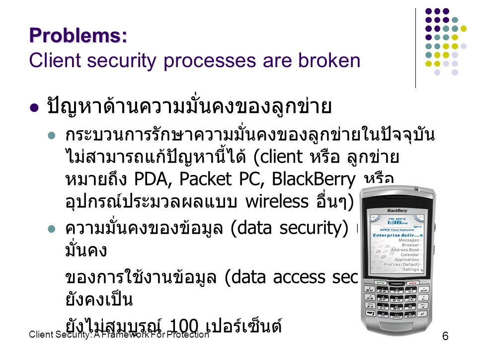 6 ปัญหาด้านความมั่นคงของลูกข่าย กระบวนการรักษาความมั่นคงของลูกข่ายในปัจจุบัน ไม่สามารถแก้ปัญหานี้ได้ (client หรือ ลูกข่าย หมายถึง PDA, Packet PC, BlackBerry หรือ อุปกรณ์ประมวลผลแบบ wireless อื่นๆ ) ความมั่นคงของข้อมูล (data security) และความ มั่นคง ของการใช้งานข้อมูล (data access security) ยังคงเป็น ยังไม่สมบูรณ์ 100 เปอร์เซ็นต์ Problems: Problems: Client security processes are broken