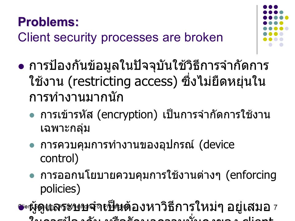 Client Security: A Framework For Protection 7 Problems: Problems: Client security processes are broken การป้องกันข้อมูลในปัจจุบันใช้วิธีการจำกัดการ ใช้งาน (restricting access) ซึ่งไม่ยืดหยุ่นใน การทำงานมากนัก การเข้ารหัส (encryption) เป็นการจำกัดการใช้งาน เฉพาะกลุ่ม การควบคุมการทำงานของอุปกรณ์ (device control) การออกนโยบายควบคุมการใช้งานต่างๆ (enforcing policies) ผู้ดูแลระบบจำเป็นต้องหาวิธีการใหม่ๆ อยู่เสมอ ในการป้องกัน หรือรักษาความมั่นคงของ client เนื่องจากมีภัยคุกคามคอมพิวเตอร์ (threat) เพิ่มขึ้นตลอดเวลา