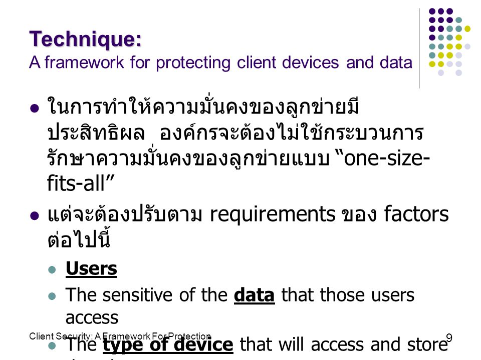 Client Security: A Framework For Protection 9 Technique: Technique: A framework for protecting client devices and data ในการทำให้ความมั่นคงของลูกข่ายมี ประสิทธิผล องค์กรจะต้องไม่ใช้กระบวนการ รักษาความมั่นคงของลูกข่ายแบบ one-size- fits-all แต่จะต้องปรับตาม requirements ของ factors ต่อไปนี้ Users The sensitive of the data that those users access The type of device that will access and store that data
