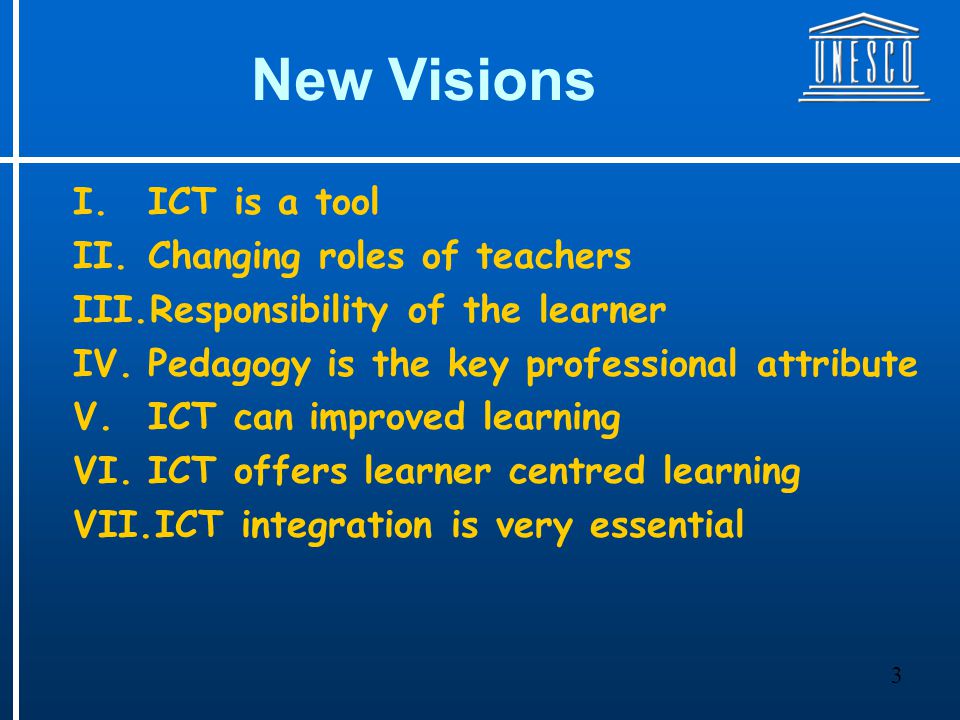 3 New Visions I.ICT is a tool II.Changing roles of teachers III.Responsibility of the learner IV.Pedagogy is the key professional attribute V.ICT can improved learning VI.ICT offers learner centred learning VII.ICT integration is very essential