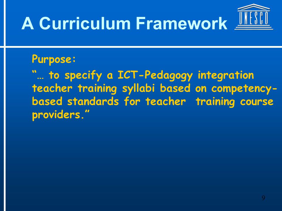 9 A Curriculum Framework Purpose: … to specify a ICT-Pedagogy integration teacher training syllabi based on competency- based standards for teacher training course providers.