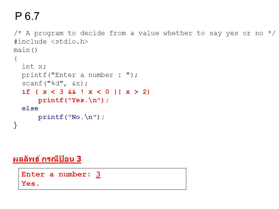 /* A program to decide from a value whether to say yes or no */ #include main() { int x; printf( Enter a number : ); scanf( %d , &x); if ( x 2) printf( Yes.\n ); else printf( No.\n ); } P 6.7 ผลลัพธ์ กรณีป้อน 3 Enter a number: 3 Yes.