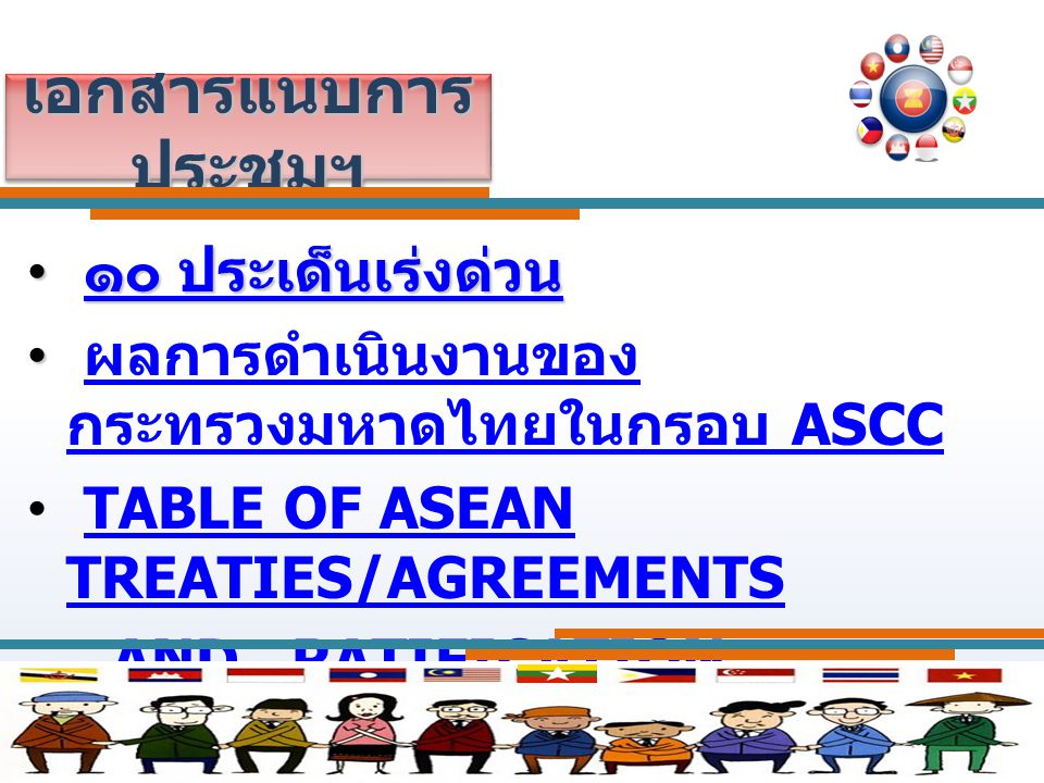 เอกสารแนบการ ประชุมฯ ๑๐ ประเด็นเร่งด่วน ๑๐ ประเด็นเร่งด่วน ๑๐ ประเด็นเร่งด่วน ๑๐ ประเด็นเร่งด่วน ผลการดำเนินงานของ กระทรวงมหาดไทยในกรอบ ASCC ผลการดำเนินงานของ กระทรวงมหาดไทยในกรอบ ASCC TABLE OF ASEAN TREATIES/AGREEMENTSTABLE OF ASEAN TREATIES/AGREEMENTS AND RATIFICATION