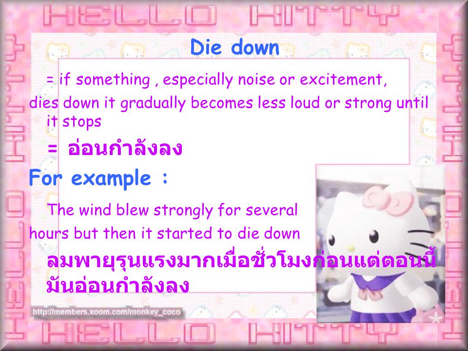 = if something, especially noise or excitement, dies down it gradually becomes less loud or strong until it stops = อ่อนกำลังลง For example : The wind blew strongly for several hours but then it started to die down ลมพายุรุนแรงมากเมื่อชั่วโมงก่อนแต่ตอนนี้ มันอ่อนกำลังลง