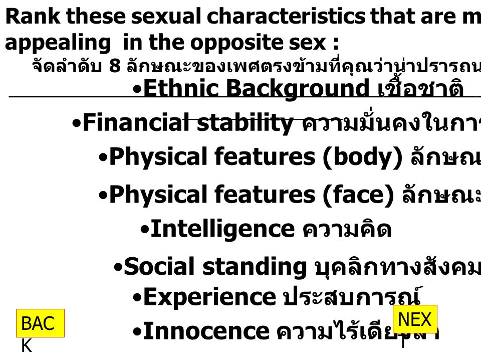 Rank these sexual characteristics that are most appealing in the opposite sex : จัดลำดับ 8 ลักษณะของเพศตรงข้ามที่คุณว่าน่าปรารถนา __________________________________________________ ________________ Ethnic Background เชื้อชาติ Financial stability ความมั่นคงในการเรื่องการเงิน Physical features (body) ลักษณะร่างกาย Physical features (face) ลักษณะหน้าตา Intelligence ความคิด Social standing บุคลิกทางสังคม Experience ประสบการณ์ Innocence ความไร้เดียงสา NEX T BAC K