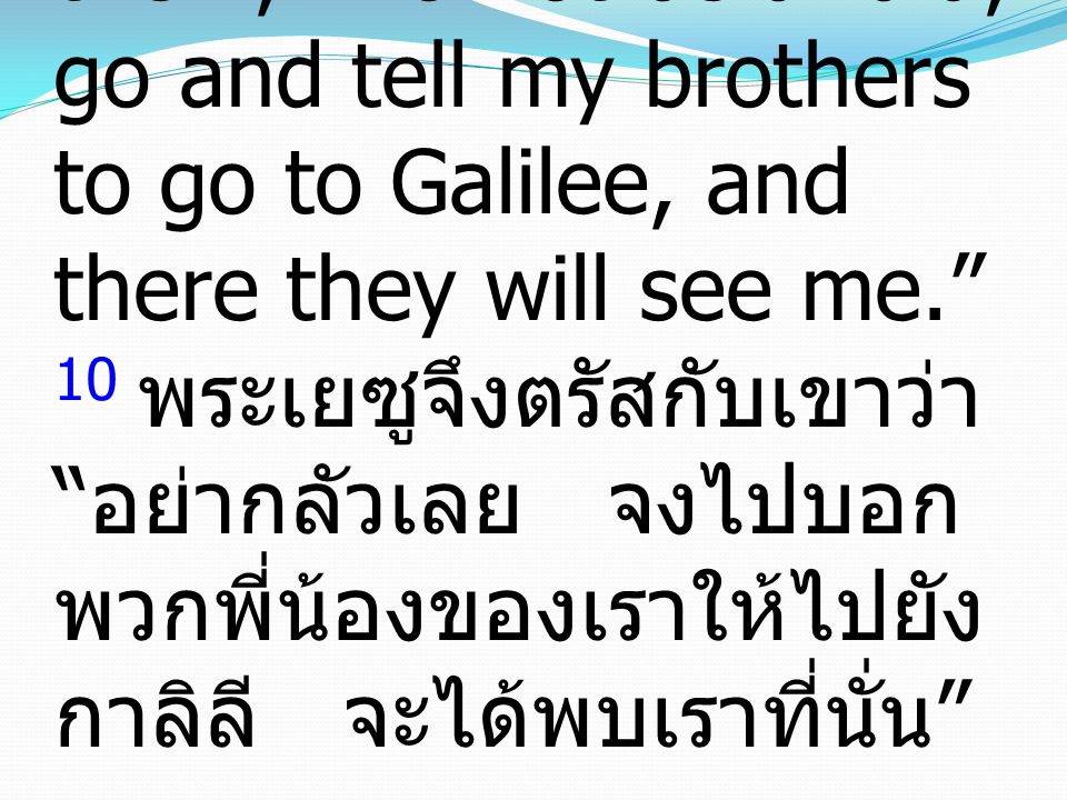 10 Then Jesus said to them, Do not be afraid; go and tell my brothers to go to Galilee, and there they will see me. 10 พระเยซูจึงตรัสกับเขาว่า อย่ากลัวเลย จงไปบอก พวกพี่น้องของเราให้ไปยัง กาลิลี จะได้พบเราที่นั่น