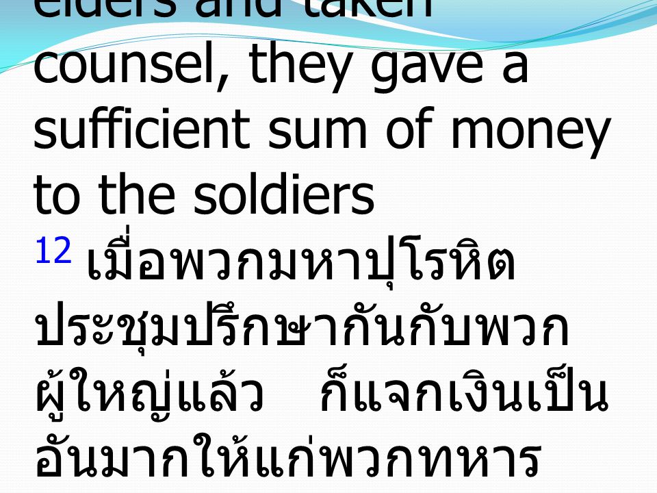 12 And when they had assembled with the elders and taken counsel, they gave a sufficient sum of money to the soldiers 12 เมื่อพวกมหาปุโรหิต ประชุมปรึกษากันกับพวก ผู้ใหญ่แล้ว ก็แจกเงินเป็น อันมากให้แก่พวกทหาร