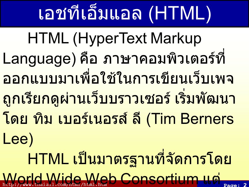 Page: 2 เอชทีเอ็มแอล (HTML) HTML (HyperText Markup Language) คือ ภาษาคอมพิวเตอร์ที่ ออกแบบมาเพื่อใช้ในการเขียนเว็บเพจ ถูกเรียกดูผ่านเว็บบราวเซอร์ เริ่มพัฒนา โดย ทิม เบอร์เนอรส์ ลี (Tim Berners Lee) HTML เป็นมาตรฐานที่จัดการโดย World Wide Web Consortium แต่ ปัจจุบัน W3C ผลักดัน XHTML ที่ใช้ XML มาทดแทน HTML รุ่น 4.01