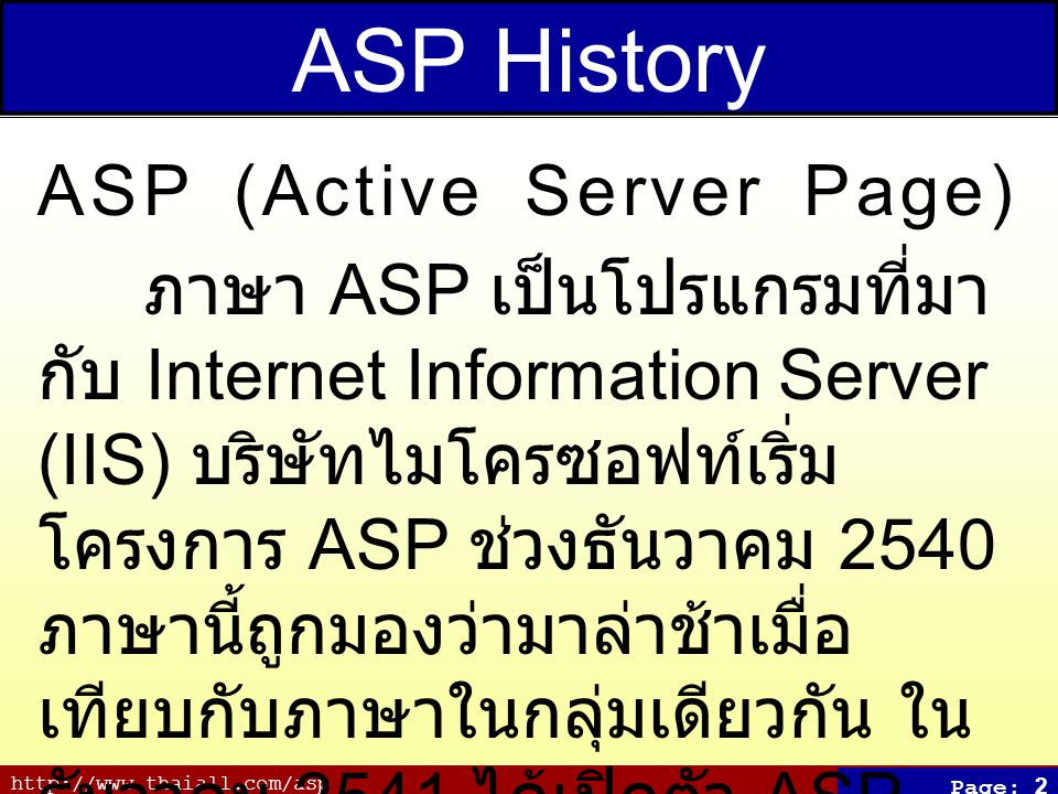 Page: 2 ASP History ASP (Active Server Page) ภาษา ASP เป็นโปรแกรมที่มา กับ Internet Information Server (IIS) บริษัทไมโครซอฟท์เริ่ม โครงการ ASP ช่วงธันวาคม 2540 ภาษานี้ถูกมองว่ามาล่าช้าเมื่อ เทียบกับภาษาในกลุ่มเดียวกัน ใน ธันวาคม 2541 ได้เปิดตัว ASP 2.0 ใน WindowsNT4 และ ASP 3.0 ใน Windows 2000