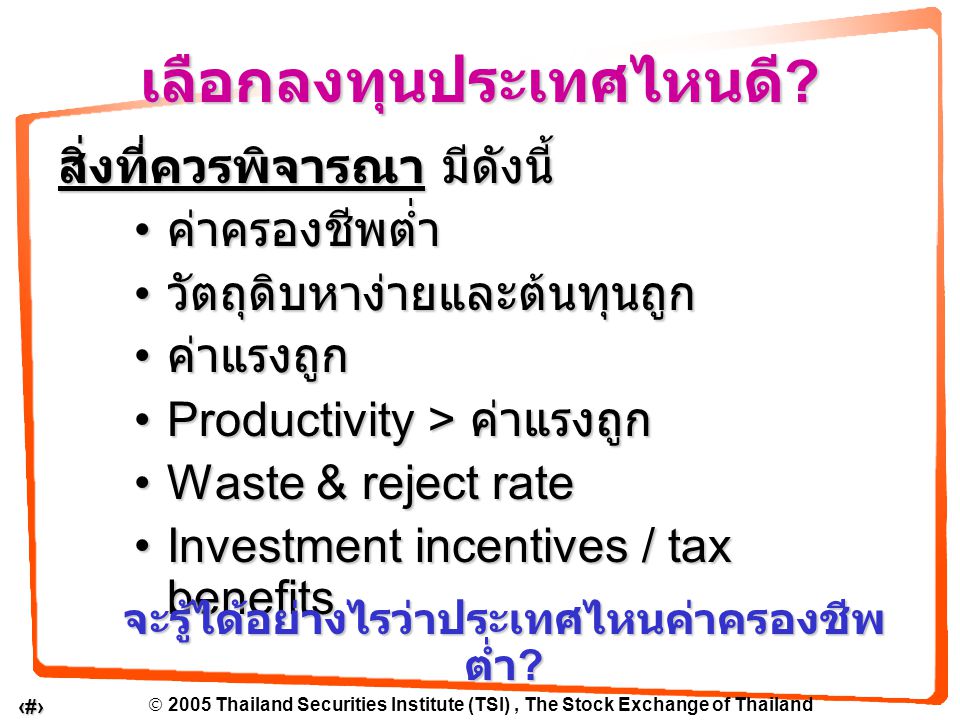  2005 Thailand Securities Institute (TSI), The Stock Exchange of Thailand 11 สิ่งที่ควรพิจารณา มีดังนี้ ค่าครองชีพต่ำ ค่าครองชีพต่ำ วัตถุดิบหาง่ายและต้นทุนถูก วัตถุดิบหาง่ายและต้นทุนถูก ค่าแรงถูก ค่าแรงถูก Productivity > ค่าแรงถูกProductivity > ค่าแรงถูก Waste & reject rateWaste & reject rate Investment incentives / tax benefitsInvestment incentives / tax benefits เลือกลงทุนประเทศไหนดี .