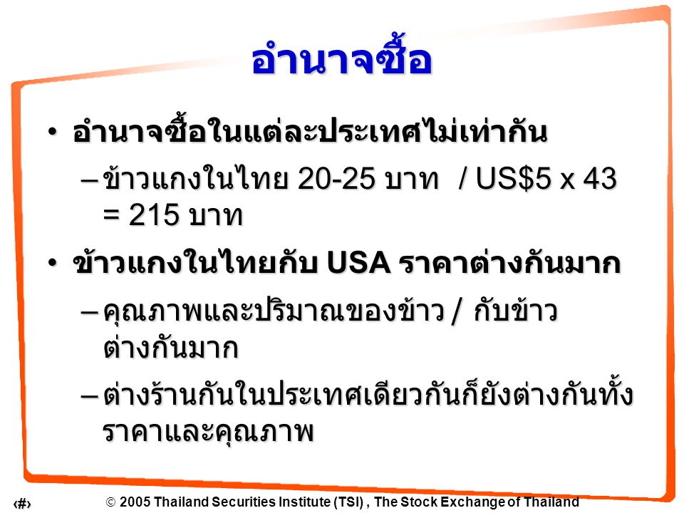  2005 Thailand Securities Institute (TSI), The Stock Exchange of Thailand 5 อำนาจซื้อในแต่ละประเทศไม่เท่ากัน อำนาจซื้อในแต่ละประเทศไม่เท่ากัน – ข้าวแกงในไทย บาท / US$5 x 43 = 215 บาท ข้าวแกงในไทยกับ USA ราคาต่างกันมาก ข้าวแกงในไทยกับ USA ราคาต่างกันมาก – คุณภาพและปริมาณของข้าว / กับข้าว ต่างกันมาก – ต่างร้านกันในประเทศเดียวกันก็ยังต่างกันทั้ง ราคาและคุณภาพ อำนาจซื้อ
