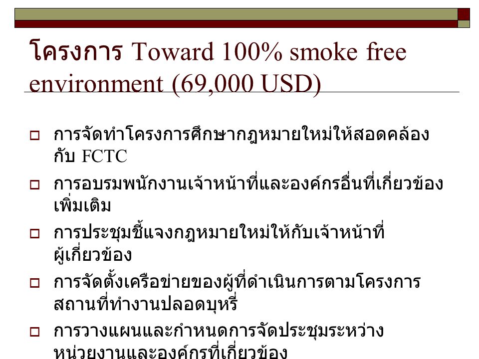 โครงการ Toward 100% smoke free environment (69,000 USD)  การจัดทำโครงการศึกษากฎหมายใหม่ให้สอดคล้อง กับ FCTC  การอบรมพนักงานเจ้าหน้าที่และองค์กรอื่นที่เกี่ยวข้อง เพิ่มเติม  การประชุมชี้แจงกฎหมายใหม่ให้กับเจ้าหน้าที่ ผู้เกี่ยวข้อง  การจัดตั้งเครือข่ายของผู้ที่ดำเนินการตามโครงการ สถานที่ทำงานปลอดบุหรี่  การวางแผนและกำหนดการจัดประชุมระหว่าง หน่วยงานและองค์กรที่เกี่ยวข้อง  การจัดเวทีเสวนาเกี่ยวกับการจัดทำสิ่งแวดล้อมให้เป็น สถานที่ปลอดบุหรี่  การผลักดันกฎกระทรวง / ประกาศกระทรวงฯ หรือการ แก้ไขปรับปรุง พ.