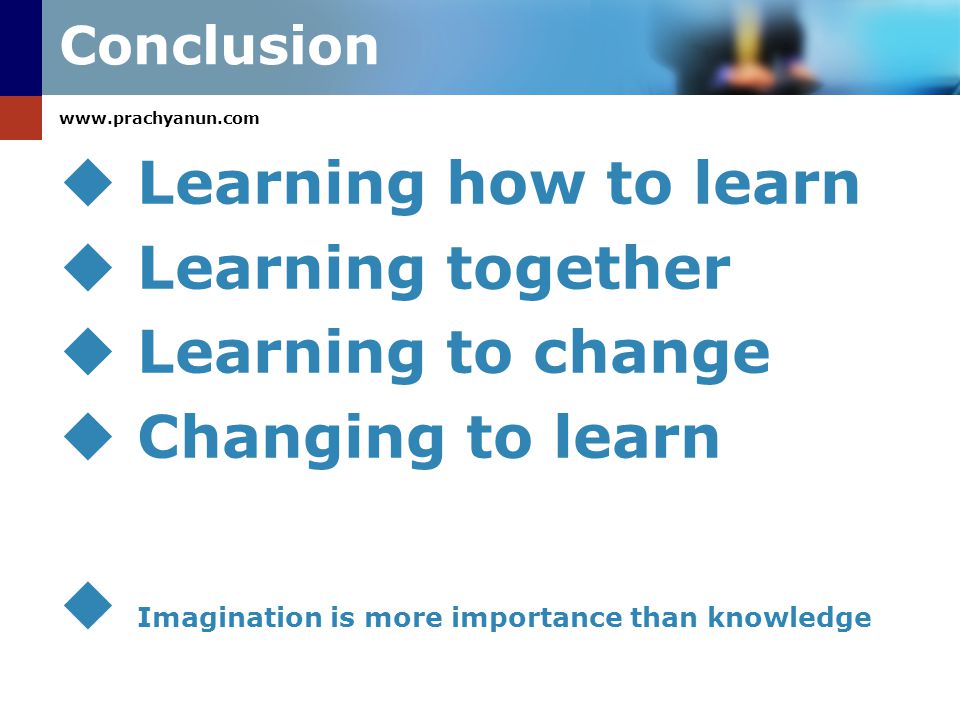 Conclusion  Learning how to learn  Learning together  Learning to change  Changing to learn  Imagination is more importance than knowledge