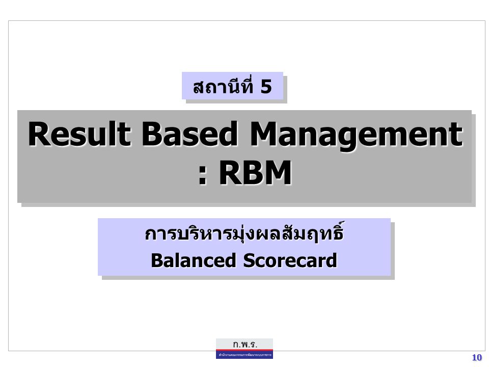 10 10 Result Based Management : RBM การบริหารมุ่งผลสัมฤทธิ์ Balanced Scorecard การบริหารมุ่งผลสัมฤทธิ์ สถานีที่ 5