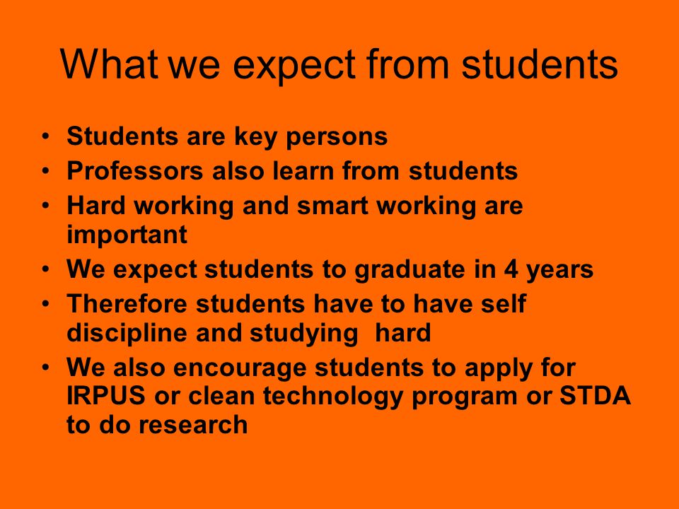 What we expect from students Students are key persons Professors also learn from students Hard working and smart working are important We expect students to graduate in 4 years Therefore students have to have self discipline and studying hard We also encourage students to apply for IRPUS or clean technology program or STDA to do research