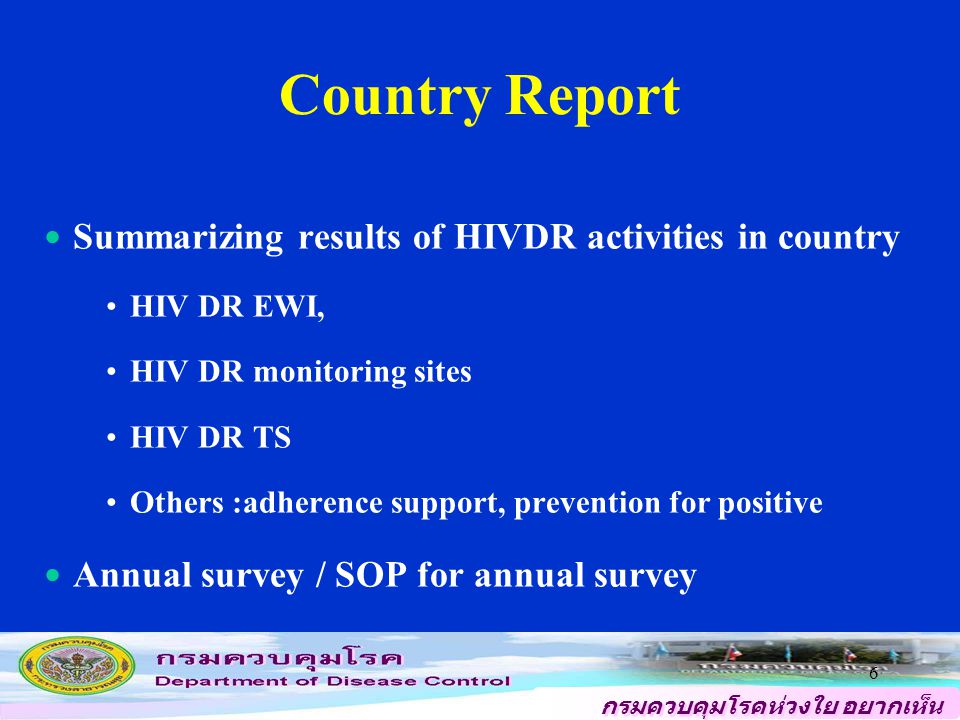 กรมควบคุมโรคห่วงใย อยากเห็น คนไทยสุขภาพดี 6 Country Report Summarizing results of HIVDR activities in country HIV DR EWI, HIV DR monitoring sites HIV DR TS Others :adherence support, prevention for positive Annual survey / SOP for annual survey