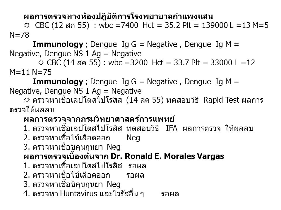 ผลการตรวจทางห้องปฎิบัติการโรงพยาบาลกำแพงแสน  CBC (12 สค 55) : wbc =7400 Hct = 35.2 Plt = L =13 M=5 N=78 Immunology ; Dengue Ig G = Negative, Dengue Ig M = Negative, Dengue NS 1 Ag = Negative  CBC (14 สค 55) : wbc =3200 Hct = 33.7 Plt = L =12 M=11 N=75 Immunology ; Dengue Ig G = Negative, Dengue Ig M = Negative, Dengue NS 1 Ag = Negative  ตรวจหาเชื้อเลปโตสไปโรสิส (14 สค 55) ทดสอบวิธี Rapid Test ผลการ ตรวจให้ผลลบ ผลการตรวจจากกรมวิทยาศาสตร์การแพทย์ 1.