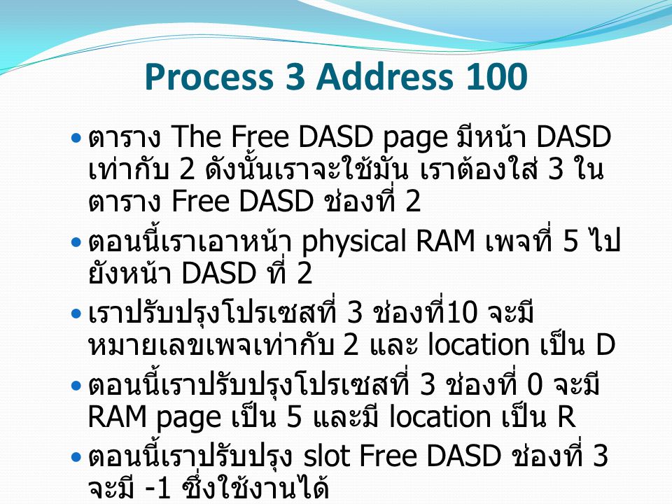 Process 3 Address 100 ตาราง The Free DASD page มีหน้า DASD เท่ากับ 2 ดังนั้นเราจะใช้มัน เราต้องใส่ 3 ใน ตาราง Free DASD ช่องที่ 2 ตอนนี้เราเอาหน้า physical RAM เพจที่ 5 ไป ยังหน้า DASD ที่ 2 เราปรับปรุงโปรเซสที่ 3 ช่องที่ 10 จะมี หมายเลขเพจเท่ากับ 2 และ location เป็น D ตอนนี้เราปรับปรุงโปรเซสที่ 3 ช่องที่ 0 จะมี RAM page เป็น 5 และมี location เป็น R ตอนนี้เราปรับปรุง slot Free DASD ช่องที่ 3 จะมี -1 ซึ่งใช้งานได้ สุดท้ายเรา update ช่องที่ 5 ของที่ว่างบน RAM Page เพื่อที่จะอัพเดตเวลาที่เราเข้าถึง หน้านี้