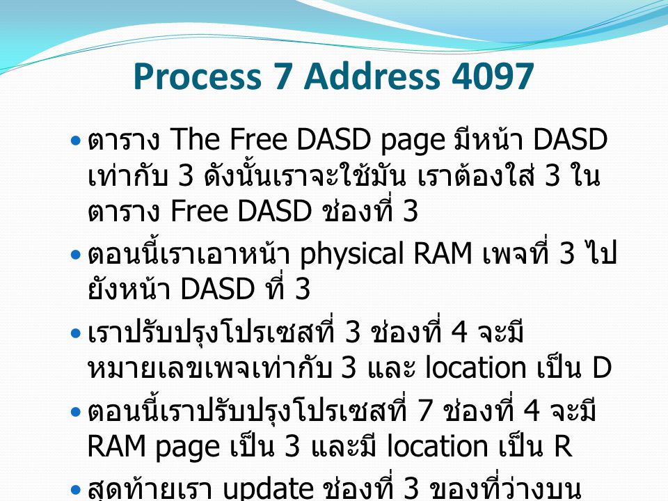 Process 7 Address 4097 ตาราง The Free DASD page มีหน้า DASD เท่ากับ 3 ดังนั้นเราจะใช้มัน เราต้องใส่ 3 ใน ตาราง Free DASD ช่องที่ 3 ตอนนี้เราเอาหน้า physical RAM เพจที่ 3 ไป ยังหน้า DASD ที่ 3 เราปรับปรุงโปรเซสที่ 3 ช่องที่ 4 จะมี หมายเลขเพจเท่ากับ 3 และ location เป็น D ตอนนี้เราปรับปรุงโปรเซสที่ 7 ช่องที่ 4 จะมี RAM page เป็น 3 และมี location เป็น R สุดท้ายเรา update ช่องที่ 3 ของที่ว่างบน RAM Page เพื่อที่จะอัพเดตเวลาที่เราเข้าถึง หน้านี้ และเปลี่ยน PID ไปเป็น 7