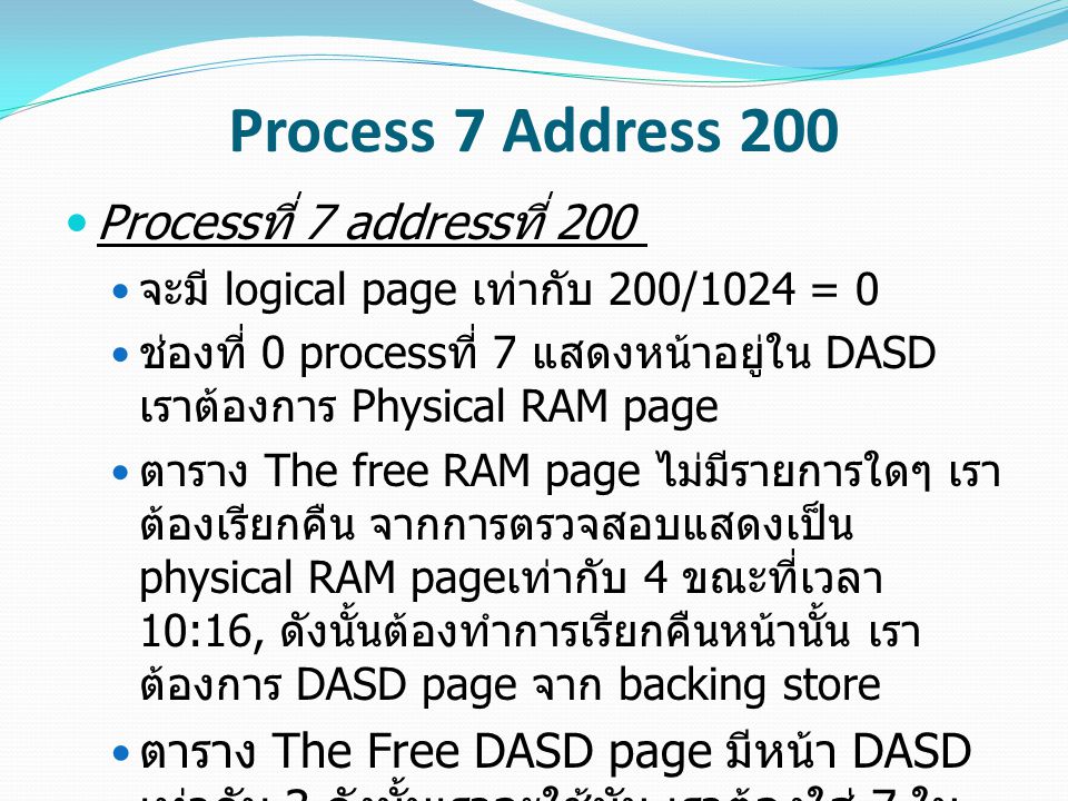 Process 7 Address 200 Process ที่ 7 address ที่ 200 จะมี logical page เท่ากับ 200/1024 = 0 ช่องที่ 0 process ที่ 7 แสดงหน้าอยู่ใน DASD เราต้องการ Physical RAM page ตาราง The free RAM page ไม่มีรายการใดๆ เรา ต้องเรียกคืน จากการตรวจสอบแสดงเป็น physical RAM page เท่ากับ 4 ขณะที่เวลา 10:16, ดังนั้นต้องทำการเรียกคืนหน้านั้น เรา ต้องการ DASD page จาก backing store ตาราง The Free DASD page มีหน้า DASD เท่ากับ 3 ดังนั้นเราจะใช้มัน เราต้องใส่ 7 ใน ตาราง Free DASD ช่องที่ 3