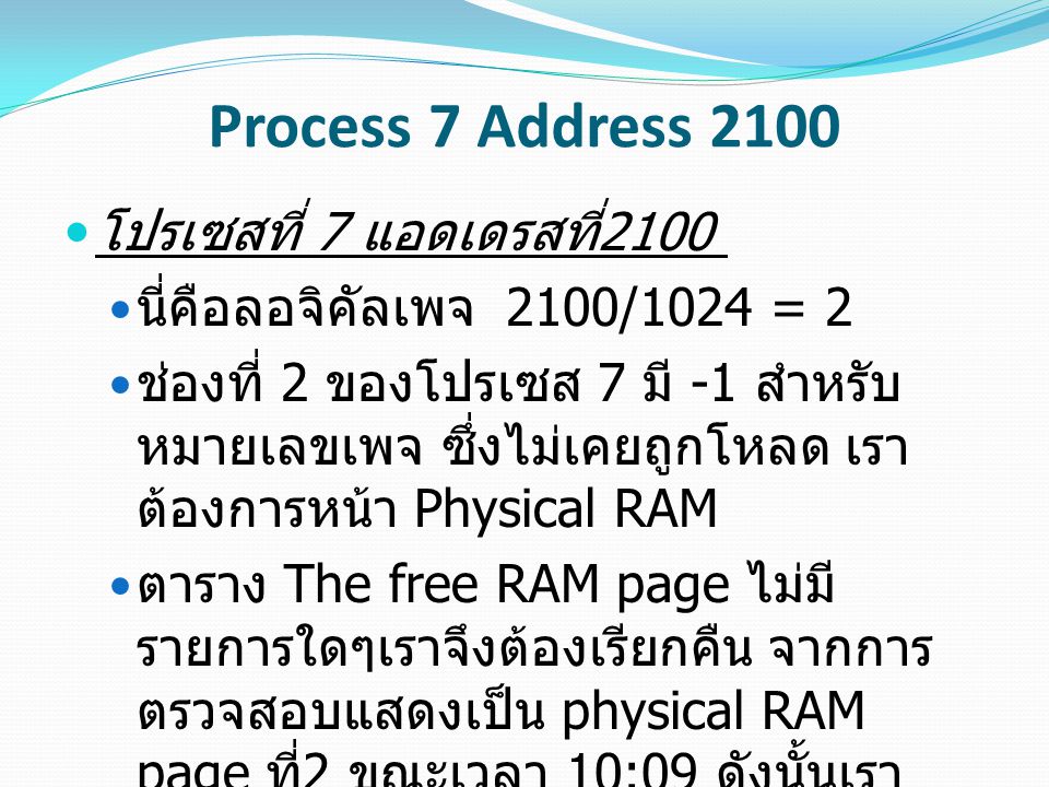 Process 7 Address 2100 โปรเซสที่ 7 แอดเดรสที่ 2100 นี่คือลอจิคัลเพจ 2100/1024 = 2 ช่องที่ 2 ของโปรเซส 7 มี -1 สำหรับ หมายเลขเพจ ซึ่งไม่เคยถูกโหลด เรา ต้องการหน้า Physical RAM ตาราง The free RAM page ไม่มี รายการใดๆเราจึงต้องเรียกคืน จากการ ตรวจสอบแสดงเป็น physical RAM page ที่ 2 ขณะเวลา 10:09 ดังนั้นเรา จะต้องเรียกคืนหน้านั้น เราต้องการหน้า DASD จาก backing store
