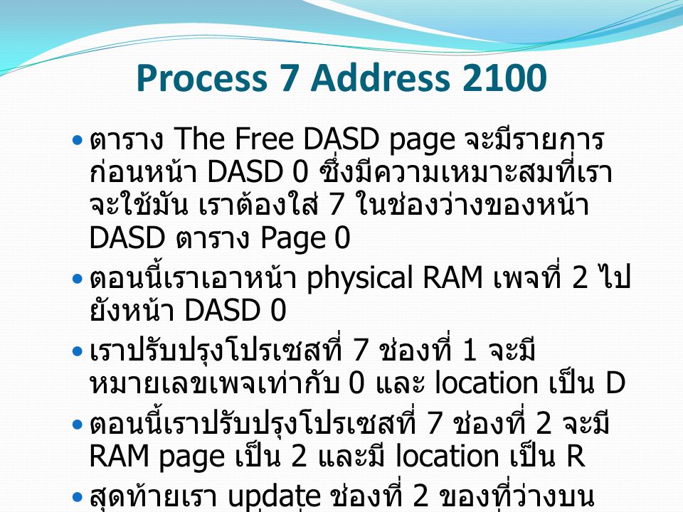Process 7 Address 2100 ตาราง The Free DASD page จะมีรายการ ก่อนหน้า DASD 0 ซึ่งมีความเหมาะสมที่เรา จะใช้มัน เราต้องใส่ 7 ในช่องว่างของหน้า DASD ตาราง Page 0 ตอนนี้เราเอาหน้า physical RAM เพจที่ 2 ไป ยังหน้า DASD 0 เราปรับปรุงโปรเซสที่ 7 ช่องที่ 1 จะมี หมายเลขเพจเท่ากับ 0 และ location เป็น D ตอนนี้เราปรับปรุงโปรเซสที่ 7 ช่องที่ 2 จะมี RAM page เป็น 2 และมี location เป็น R สุดท้ายเรา update ช่องที่ 2 ของที่ว่างบน RAM Page เพื่อที่จะอัพเดตเวลาที่เราเข้าถึง หน้านี้