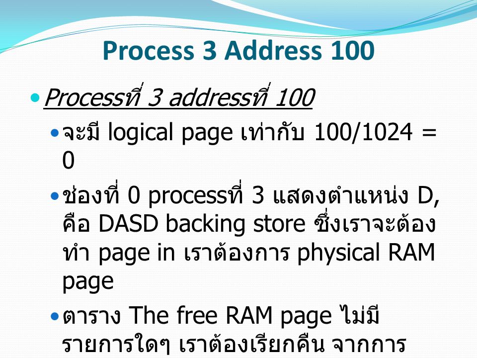 Process 3 Address 100 Process ที่ 3 address ที่ 100 จะมี logical page เท่ากับ 100/1024 = 0 ช่องที่ 0 process ที่ 3 แสดงตำแหน่ง D, คือ DASD backing store ซึ่งเราจะต้อง ทำ page in เราต้องการ physical RAM page ตาราง The free RAM page ไม่มี รายการใดๆ เราต้องเรียกคืน จากการ ตรวจสอบแสดงเป็น physical RAM page เท่ากับ 5 ขณะที่เวลา 10:12, ดังนั้นต้องทำการเรียกคืนหน้านั้น เรา ต้องการ DASD page จาก backing store