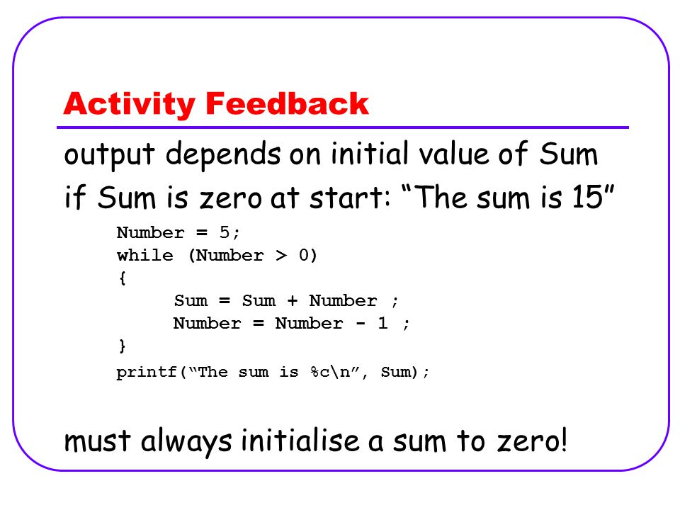 Activity Feedback Number = 5; while (Number > 0) { Sum = Sum + Number ; Number = Number - 1 ; } printf( The sum is %c\n , Sum); output depends on initial value of Sum if Sum is zero at start: The sum is 15 must always initialise a sum to zero!