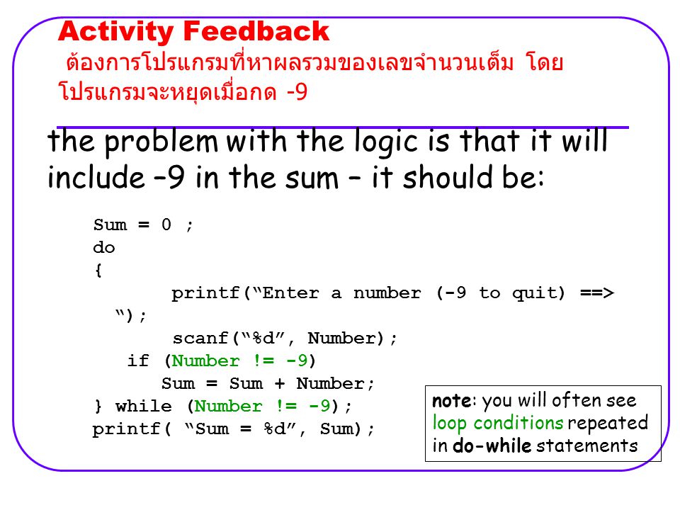 Activity Feedback ต้องการโปรแกรมที่หาผลรวมของเลขจำนวนเต็ม โดย โปรแกรมจะหยุดเมื่อกด -9 the problem with the logic is that it will include –9 in the sum – it should be: Sum = 0 ; do { printf( Enter a number (-9 to quit) ==> ); scanf( %d , Number); if (Number != -9) Sum = Sum + Number; } while (Number != -9); printf( Sum = %d , Sum); note: you will often see loop conditions repeated in do-while statements
