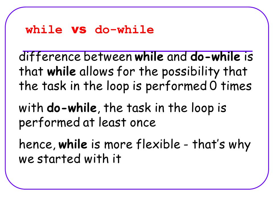 while vs do-while difference between while and do-while is that while allows for the possibility that the task in the loop is performed 0 times with do-while, the task in the loop is performed at least once hence, while is more flexible - that’s why we started with it