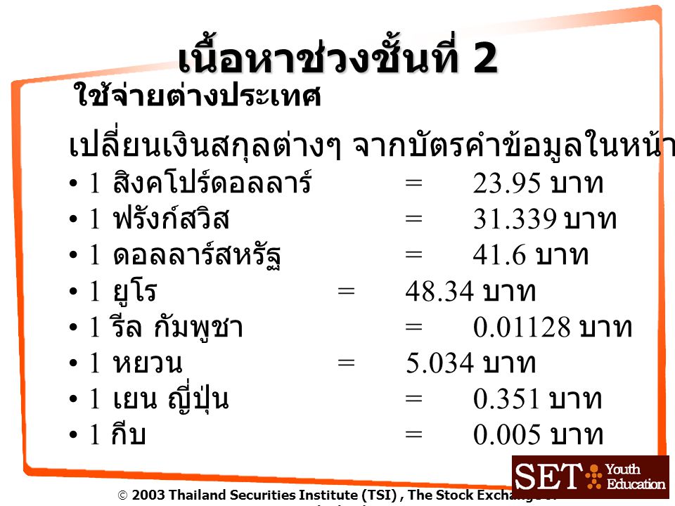  2003 Thailand Securities Institute (TSI), The Stock Exchange of Thailand เนื้อหาช่วงชั้นที่ 2 ใช้จ่ายต่างประเทศ เปลี่ยนเงินสกุลต่างๆ จากบัตรคำข้อมูลในหน้า สิงคโปร์ดอลลาร์ =23.95 บาท 1 ฟรังก์สวิส = บาท 1 ดอลลาร์สหรัฐ = 41.6 บาท 1 ยูโร = บาท 1 รีล กัมพูชา = บาท 1 หยวน =5.034 บาท 1 เยน ญี่ปุ่น =0.351 บาท 1 กีบ =0.005 บาท